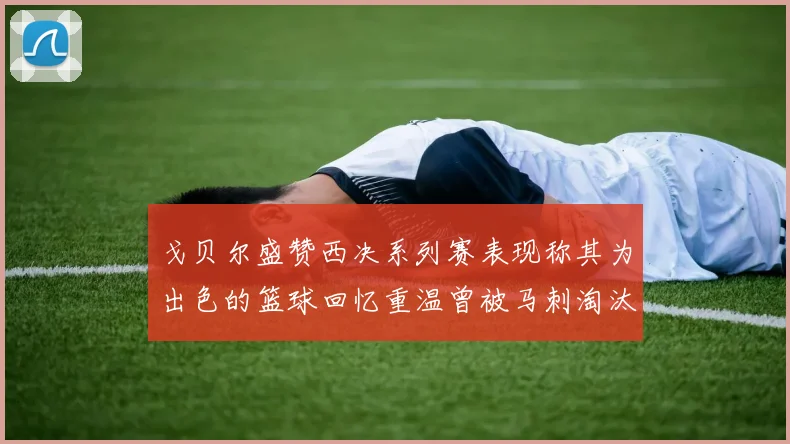 戈贝尔盛赞西决系列赛表现称其为出色的篮球回忆重温曾被马刺淘汰的经历
