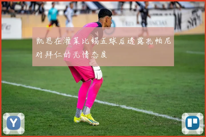 凯恩在灌莱比锡五球后透露孔帕尼对拜仁的无情态度
