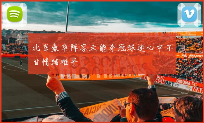 北京豪华阵容未能夺冠球迷心中不甘情绪难平