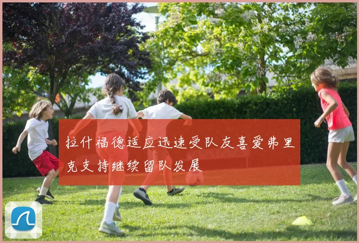 拉什福德适应迅速受队友喜爱弗里克支持继续留队发展