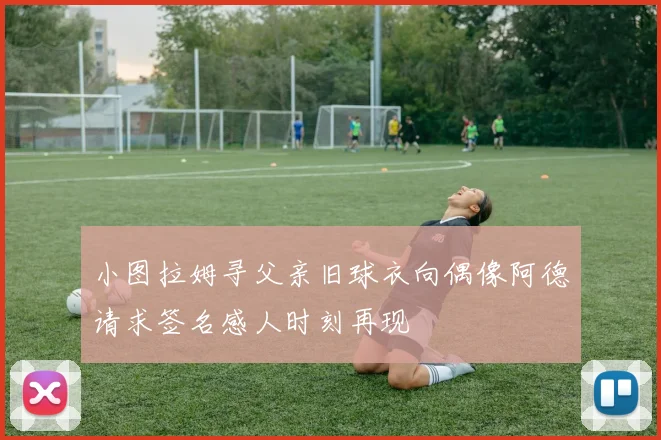 小图拉姆寻父亲旧球衣向偶像阿德请求签名感人时刻再现
