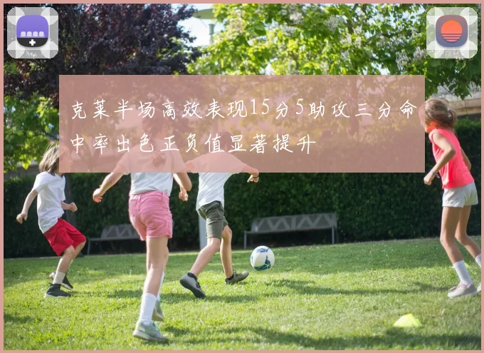 克莱半场高效表现15分5助攻三分命中率出色正负值显著提升