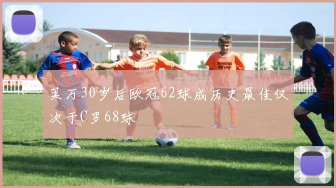 莱万30岁后欧冠62球成历史最佳仅次于C罗68球