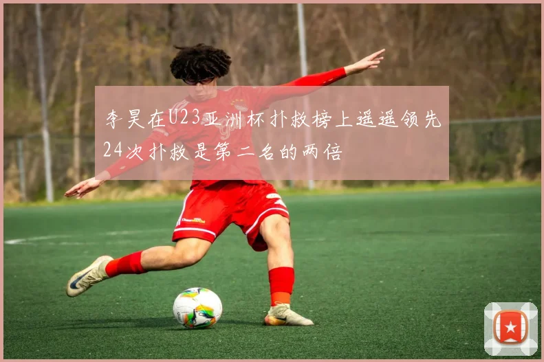 李昊在U23亚洲杯扑救榜上遥遥领先24次扑救是第二名的两倍