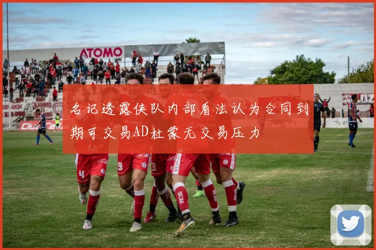 名记透露侠队内部看法认为合同到期可交易AD杜蒙无交易压力