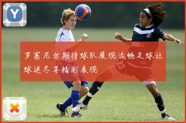罗塞尼尔期待球队展现流畅足球让球迷尽享精彩表现