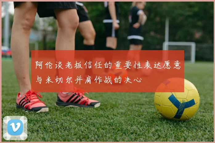 阿伦谈老板信任的重要性表达愿意与米切尔并肩作战的决心
