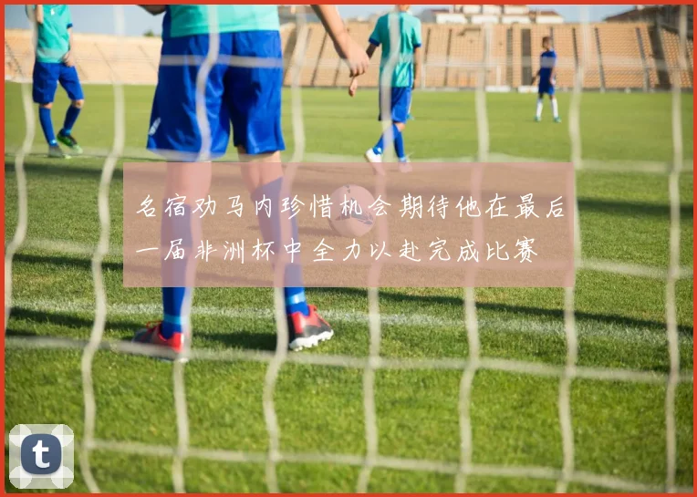 名宿劝马内珍惜机会期待他在最后一届非洲杯中全力以赴完成比赛