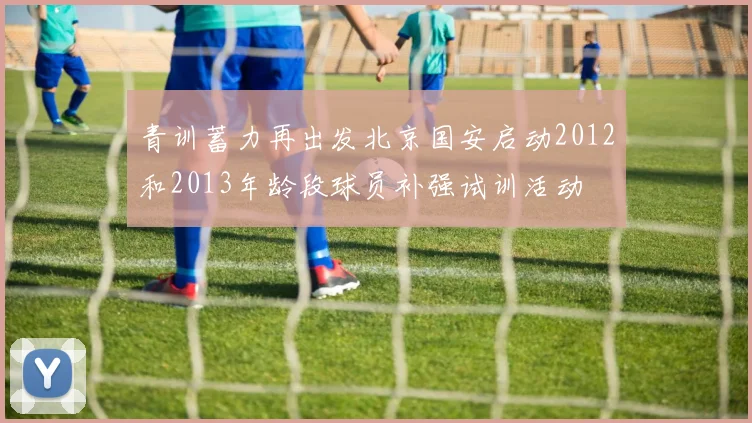 青训蓄力再出发北京国安启动2012和2013年龄段球员补强试训活动