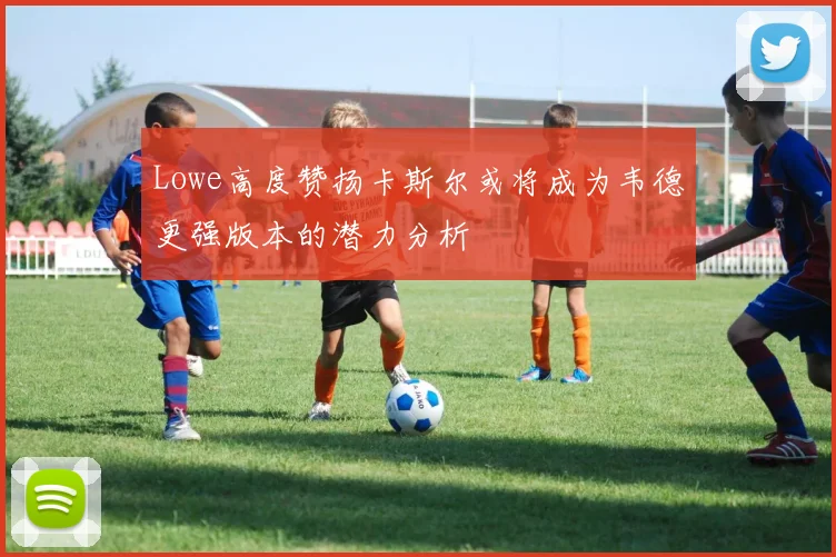 Lowe高度赞扬卡斯尔或将成为韦德更强版本的潜力分析