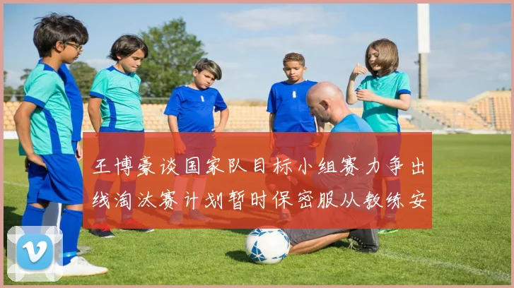 王博豪谈国家队目标小组赛力争出线淘汰赛计划暂时保密服从教练安排