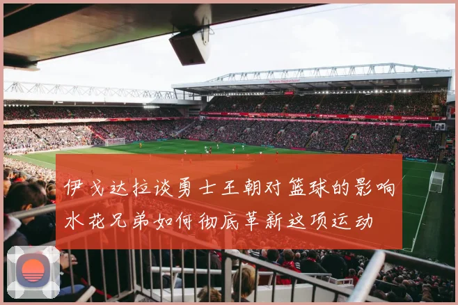 伊戈达拉谈勇士王朝对篮球的影响水花兄弟如何彻底革新这项运动